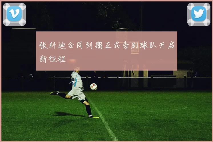 张科迪合同到期正式告别球队开启新征程
