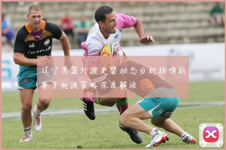 辽宁男篮外援更替动态分析杨鸣新赛季轮换策略深度解读