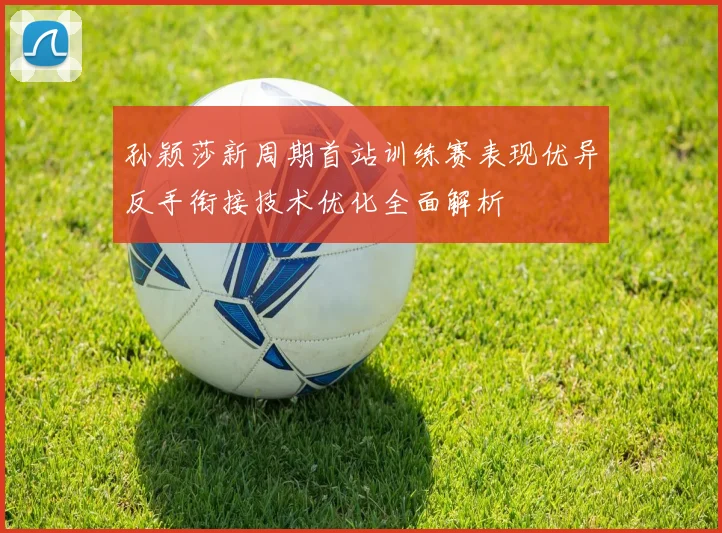 孙颖莎新周期首站训练赛表现优异反手衔接技术优化全面解析
