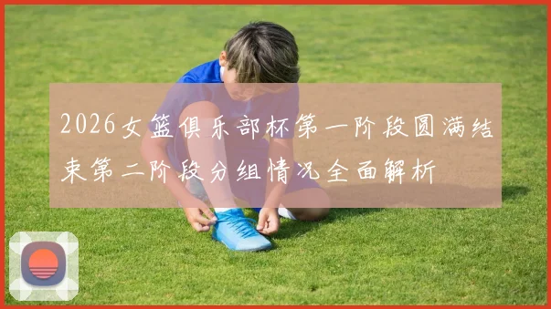 2026女篮俱乐部杯第一阶段圆满结束第二阶段分组情况全面解析