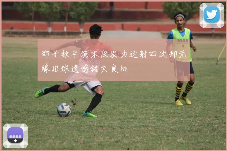 邵子钦半场末段发力连射四次却无缘进球遗憾错失良机