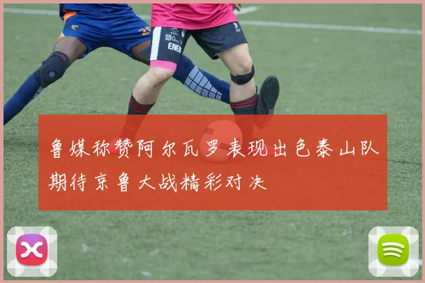 鲁媒称赞阿尔瓦罗表现出色泰山队期待京鲁大战精彩对决
