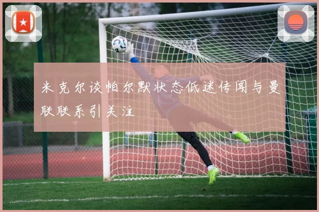 米克尔谈帕尔默状态低迷传闻与曼联联系引关注