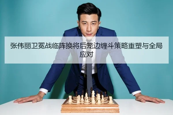 张伟丽卫冕战临阵换将后笼边缠斗策略重塑与全局应对
